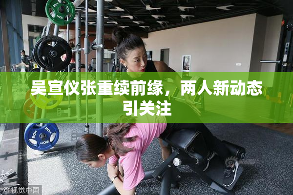 吴宣仪张重续前缘，两人新动态引关注