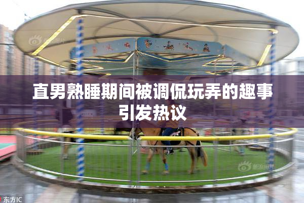 直男熟睡期间被调侃玩弄的趣事引发热议