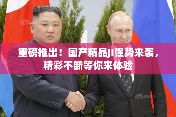 重磅推出！国产精品JI强势来袭，精彩不断等你来体验