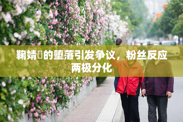 鞠婧祎的堕落引发争议，粉丝反应两极分化