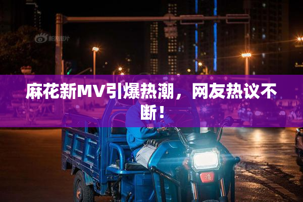 麻花新MV引爆热潮，网友热议不断！