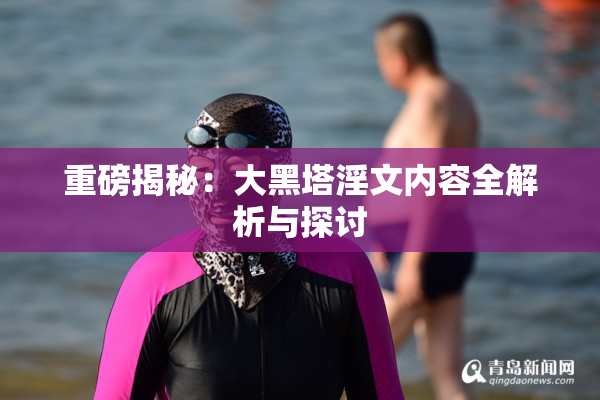 重磅揭秘：大黑塔淫文内容全解析与探讨
