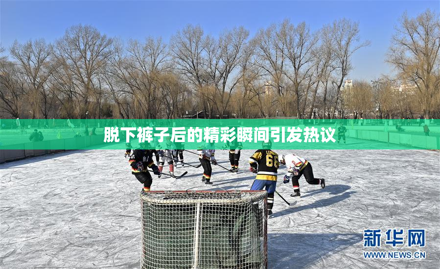 脱下裤子后的精彩瞬间引发热议