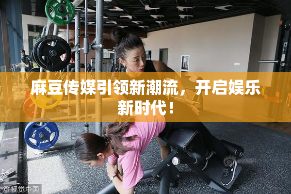 麻豆传媒引领新潮流，开启娱乐新时代！