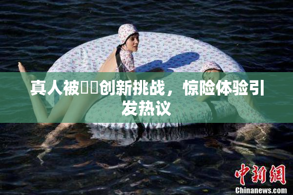 真人被❌‌创新挑战，惊险体验引发热议