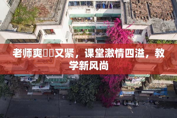 老师爽❌‌又紧，课堂激情四溢，教学新风尚