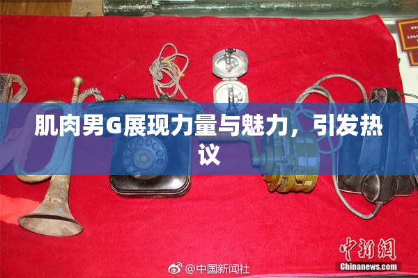 肌肉男G展现力量与魅力，引发热议