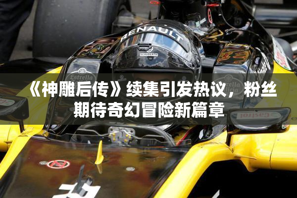 《神雕后传》续集引发热议，粉丝期待奇幻冒险新篇章