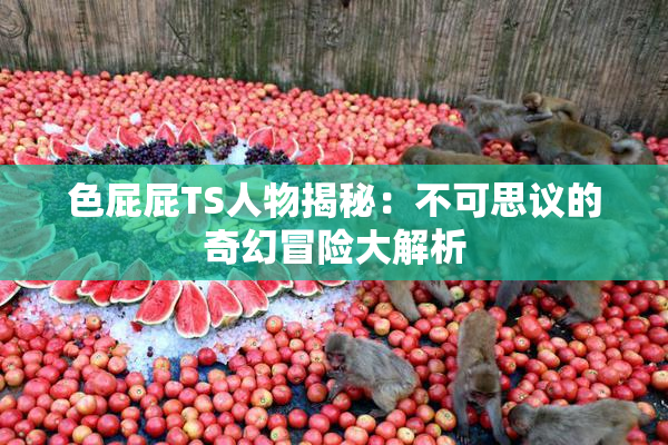 色屁屁TS人物揭秘：不可思议的奇幻冒险大解析