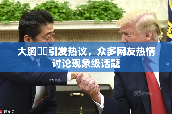 大胸❌‌引发热议，众多网友热情讨论现象级话题