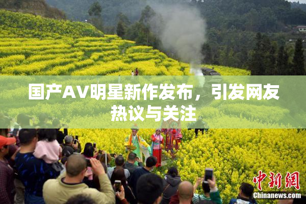 国产AV明星新作发布，引发网友热议与关注