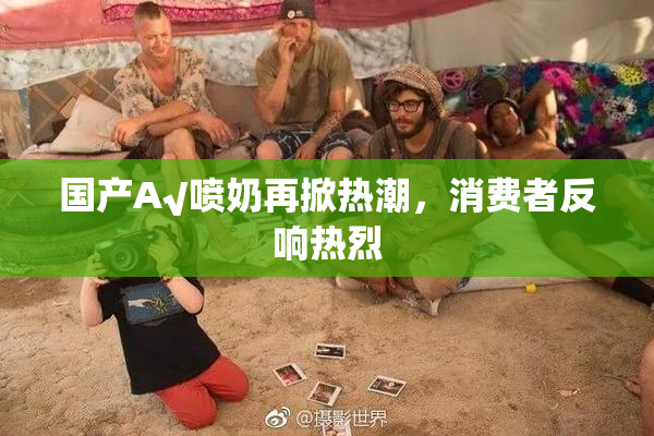 国产A√喷奶再掀热潮，消费者反响热烈