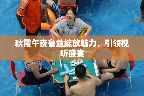 秋霞午夜鲁丝绽放魅力，引领视听盛宴