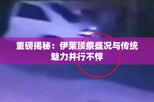 重磅揭秘：伊莱顶祭盛况与传统魅力并行不悖