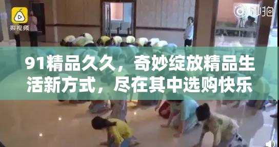 91精品久久，奇妙绽放精品生活新方式，尽在其中选购快乐！