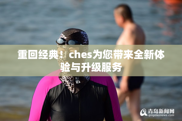 重回经典！ches为您带来全新体验与升级服务