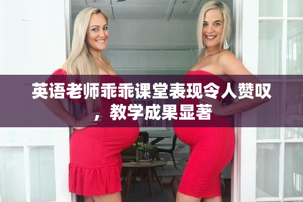 英语老师乖乖课堂表现令人赞叹，教学成果显著