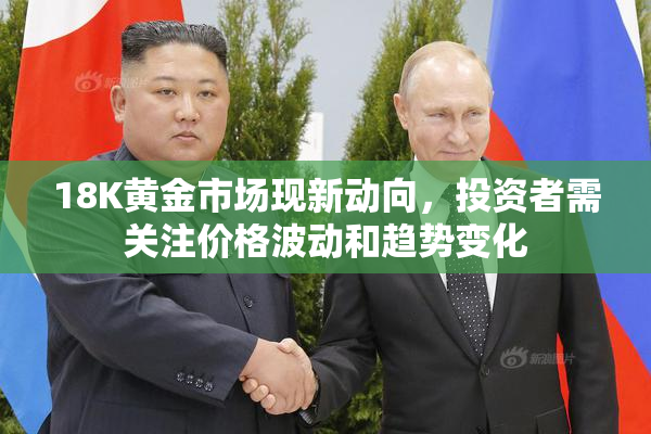 18K黄金市场现新动向，投资者需关注价格波动和趋势变化