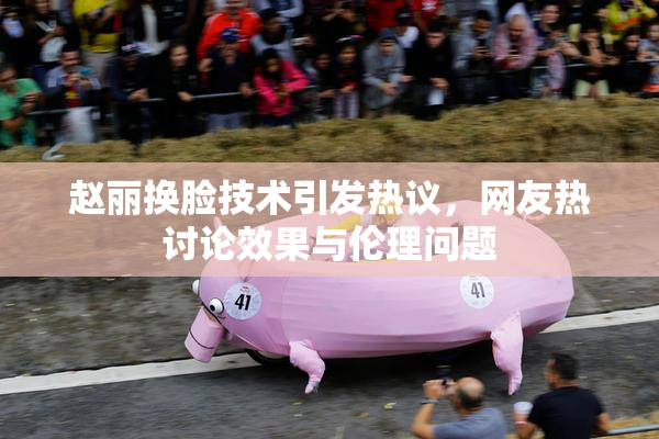 赵丽换脸技术引发热议，网友热讨论效果与伦理问题
