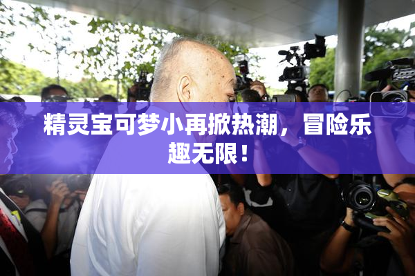精灵宝可梦小再掀热潮，冒险乐趣无限！