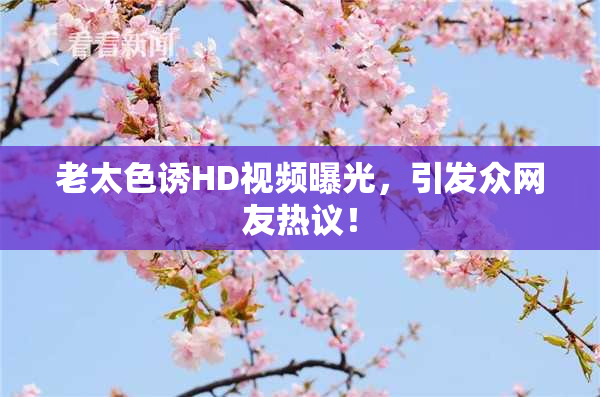 老太色诱HD视频曝光，引发众网友热议！