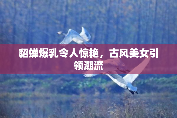 貂蝉爆乳令人惊艳，古风美女引领潮流