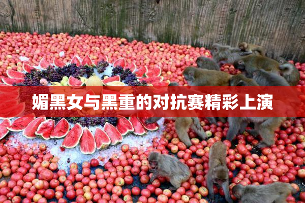 媚黑女与黑重的对抗赛精彩上演