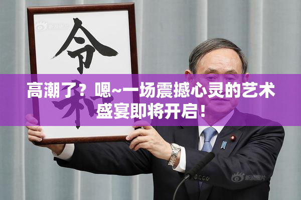 高潮了？嗯~一场震撼心灵的艺术盛宴即将开启！