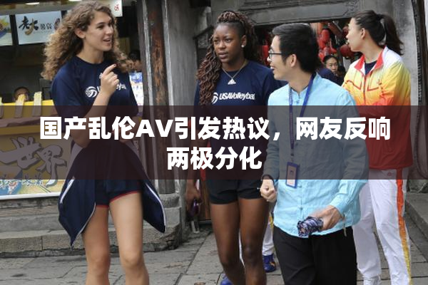 国产乱伦AV引发热议，网友反响两极分化