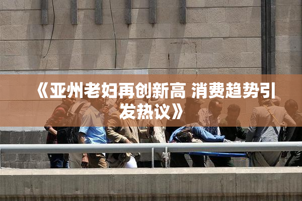 《亚州老妇再创新高 消费趋势引发热议》