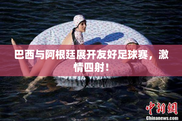 巴西与阿根廷展开友好足球赛，激情四射！