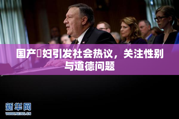 国产婬妇引发社会热议，关注性别与道德问题