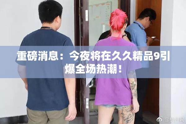 重磅消息：今夜将在久久精品9引爆全场热潮！