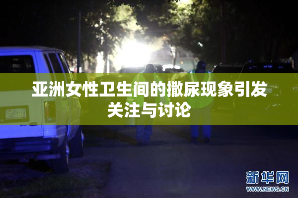 亚洲女性卫生间的撒尿现象引发关注与讨论