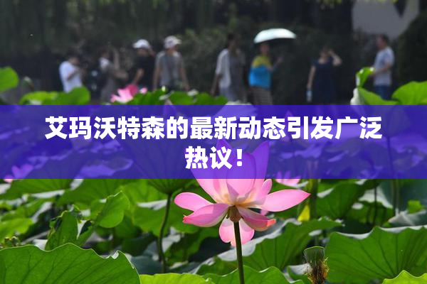 艾玛沃特森的最新动态引发广泛热议！