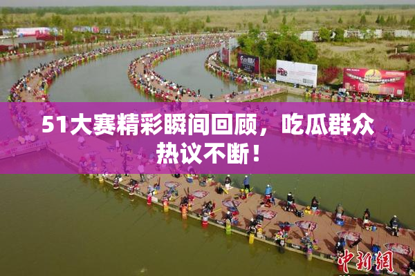 51大赛精彩瞬间回顾，吃瓜群众热议不断！