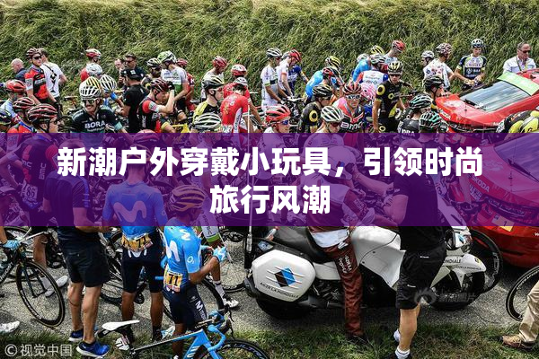 新潮户外穿戴小玩具，引领时尚旅行风潮