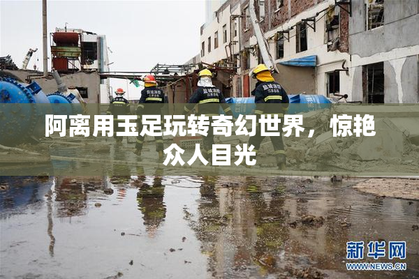 阿离用玉足玩转奇幻世界，惊艳众人目光