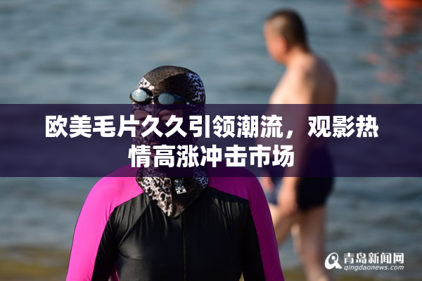 欧美毛片久久引领潮流，观影热情高涨冲击市场