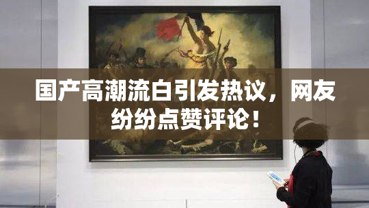 国产高潮流白引发热议，网友纷纷点赞评论！