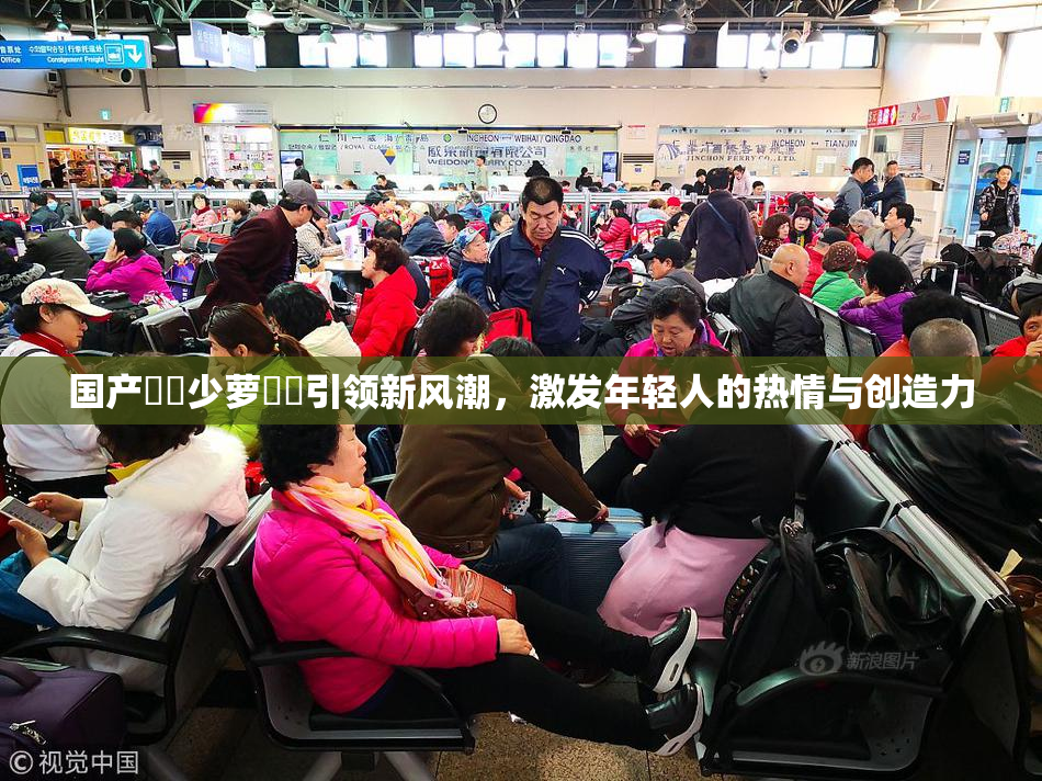 国产❌‌少萝❌‌引领新风潮，激发年轻人的热情与创造力