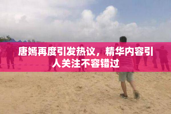 唐嫣再度引发热议，精华内容引人关注不容错过