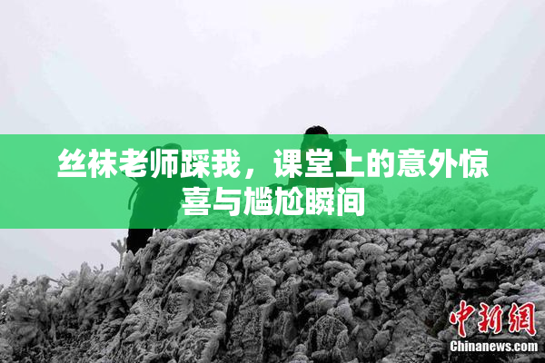 丝袜老师踩我，课堂上的意外惊喜与尴尬瞬间