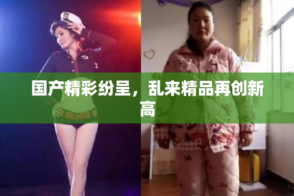 国产精彩纷呈，乱来精品再创新高