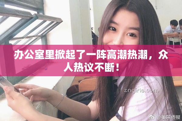 办公室里掀起了一阵高潮热潮，众人热议不断！
