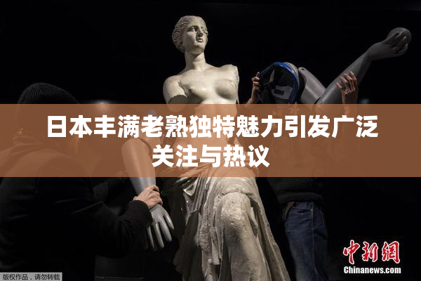 日本丰满老熟独特魅力引发广泛关注与热议