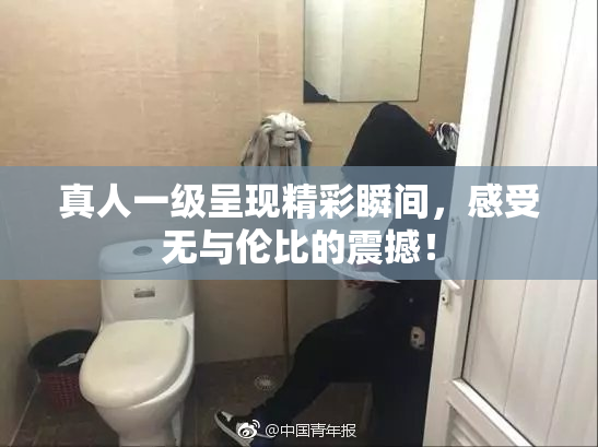 真人一级呈现精彩瞬间，感受无与伦比的震撼！