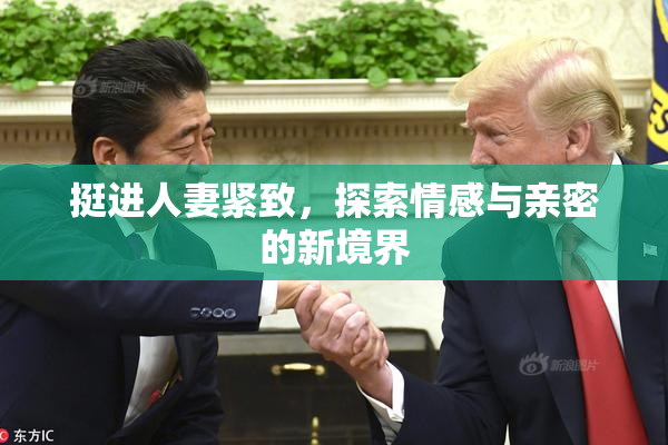挺进人妻紧致，探索情感与亲密的新境界