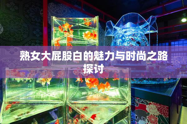 熟女大屁股白的魅力与时尚之路探讨