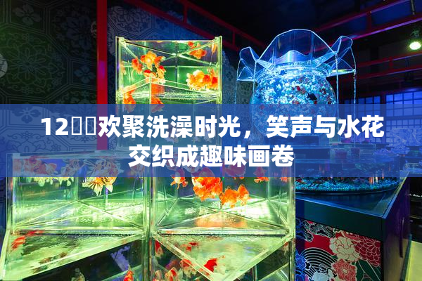 12妺妺欢聚洗澡时光，笑声与水花交织成趣味画卷